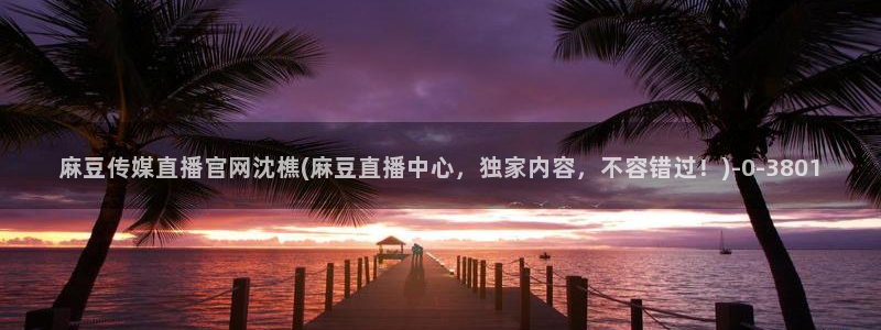 麻豆精选标题：麻豆传媒直播官网沈樵(麻豆直播中心，独家内容，不容错过！)