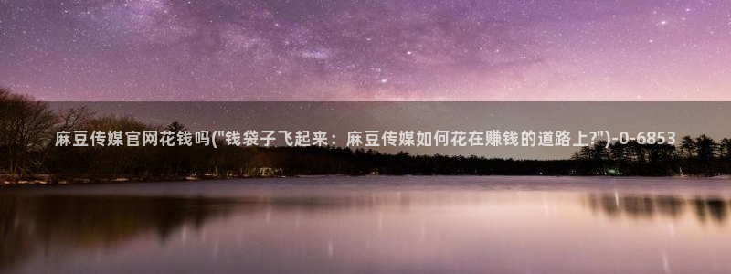 麻豆视频资源站文案：麻豆传媒官网花钱吗(\